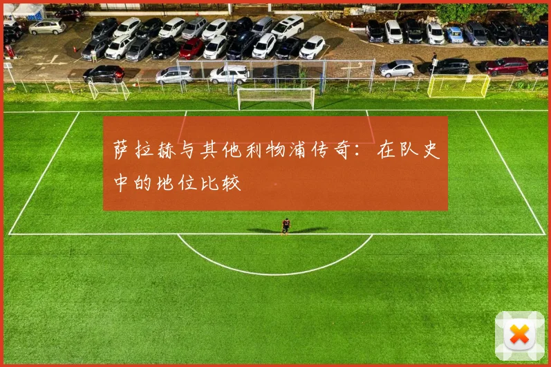 萨拉赫与其他利物浦传奇：在队史中的地位比较