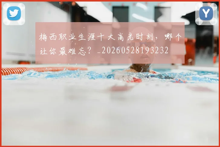 梅西职业生涯十大高光时刻,哪个让你最难忘?_20260528193232