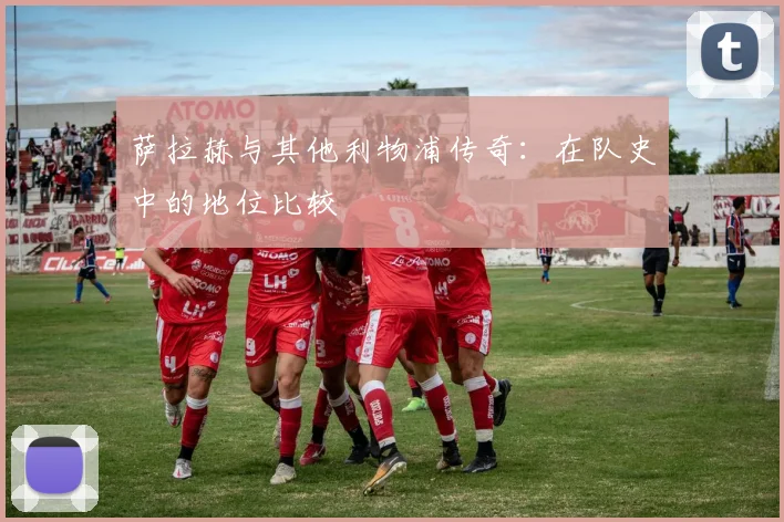 萨拉赫与其他利物浦传奇：在队史中的地位比较