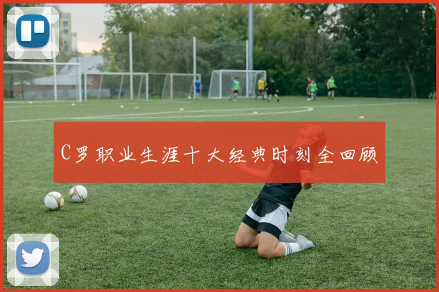 C罗职业生涯十大经典时刻全回顾