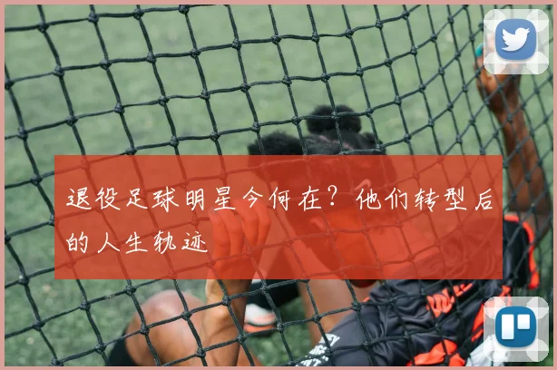 退役足球明星今何在？他们转型后的人生轨迹