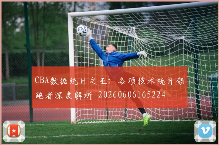 CBA数据统计之王：各项技术统计领跑者深度解析_20260606165224