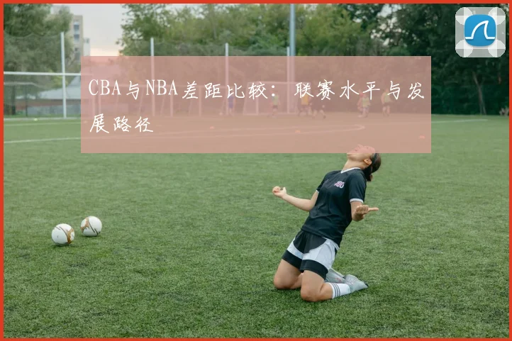CBA与NBA差距比较：联赛水平与发展路径