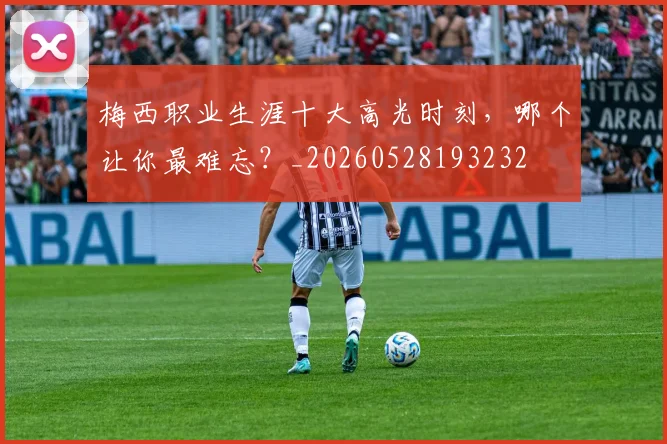 梅西职业生涯十大高光时刻,哪个让你最难忘?_20260528193232