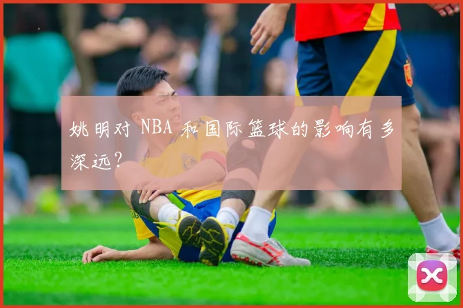 姚明对 NBA 和国际篮球的影响有多深远?